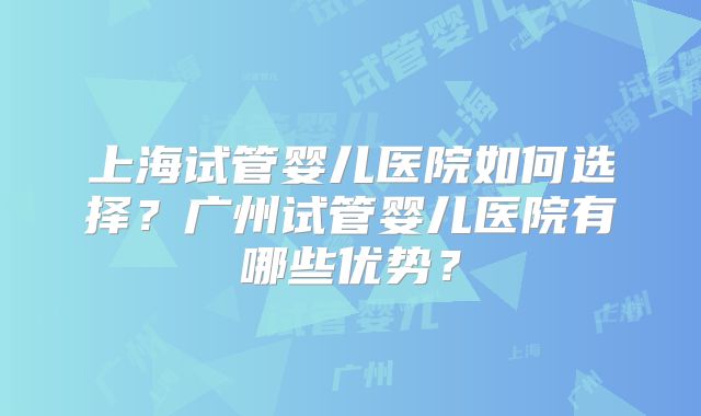 上海试管婴儿医院如何选择？广州试管婴儿医院有哪些优势？
