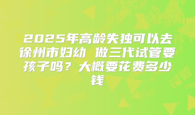 2025年高龄失独可以去徐州市妇幼 做三代试管要孩子吗？大概要花费多少钱