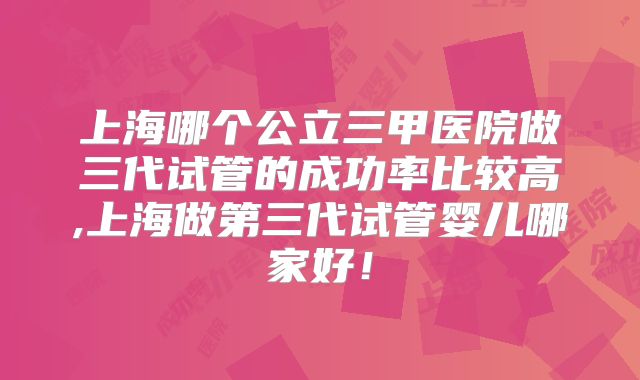 上海哪个公立三甲医院做三代试管的成功率比较高,上海做第三代试管婴儿哪家好！