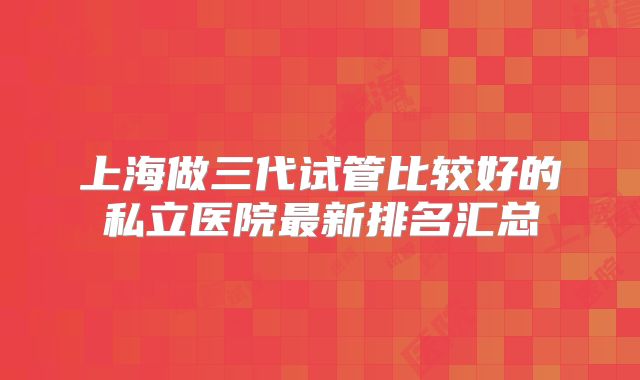 上海做三代试管比较好的私立医院最新排名汇总