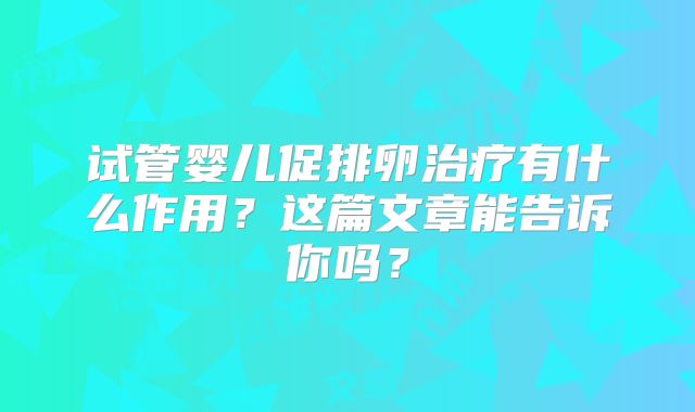 试管婴儿促排卵治疗有什么作用？这篇文章能告诉你吗？