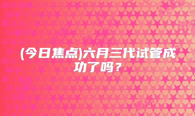 (今日焦点)六月三代试管成功了吗？