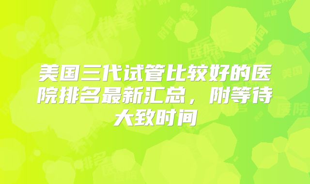 美国三代试管比较好的医院排名最新汇总，附等待大致时间