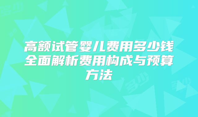高额试管婴儿费用多少钱全面解析费用构成与预算方法