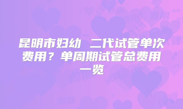 昆明市妇幼 二代试管单次费用？单周期试管总费用一览