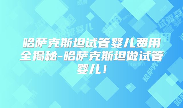 哈萨克斯坦试管婴儿费用全揭秘-哈萨克斯坦做试管婴儿！