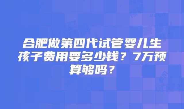合肥做第四代试管婴儿生孩子费用要多少钱？7万预算够吗？