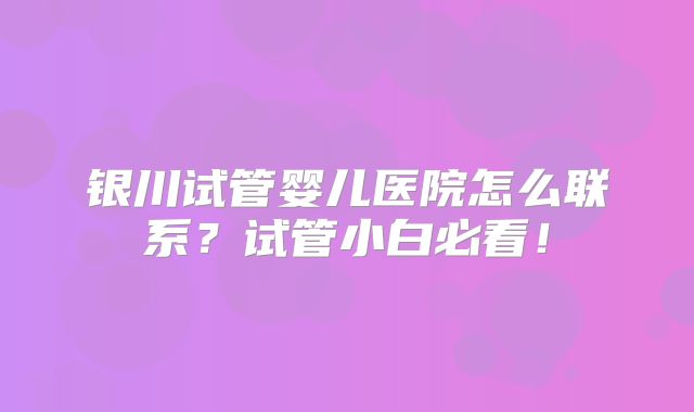 银川试管婴儿医院怎么联系？试管小白必看！