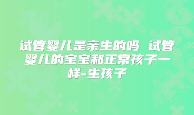 试管婴儿是亲生的吗 试管婴儿的宝宝和正常孩子一样-生孩子