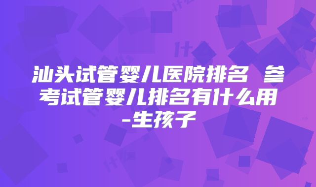 汕头试管婴儿医院排名 参考试管婴儿排名有什么用-生孩子