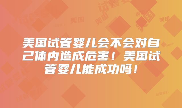美国试管婴儿会不会对自己体内造成危害！美国试管婴儿能成功吗！