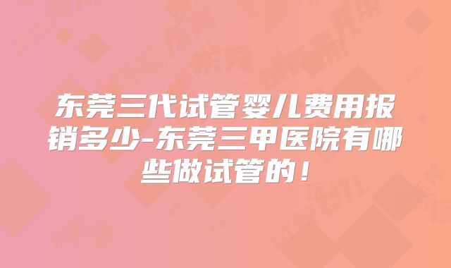 东莞三代试管婴儿费用报销多少-东莞三甲医院有哪些做试管的！