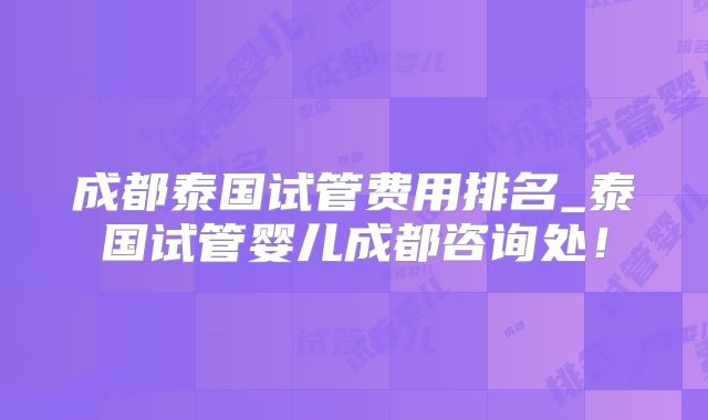 成都泰国试管费用排名_泰国试管婴儿成都咨询处！