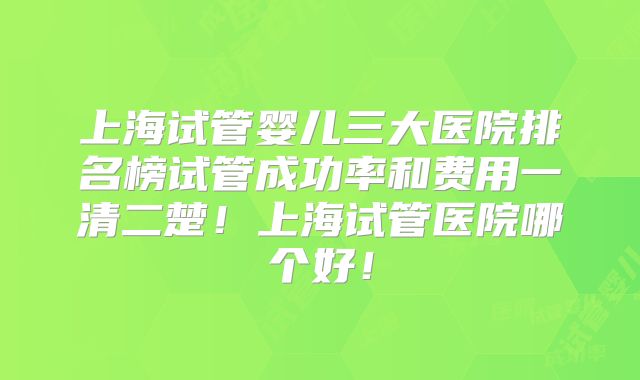 上海试管婴儿三大医院排名榜试管成功率和费用一清二楚！上海试管医院哪个好！