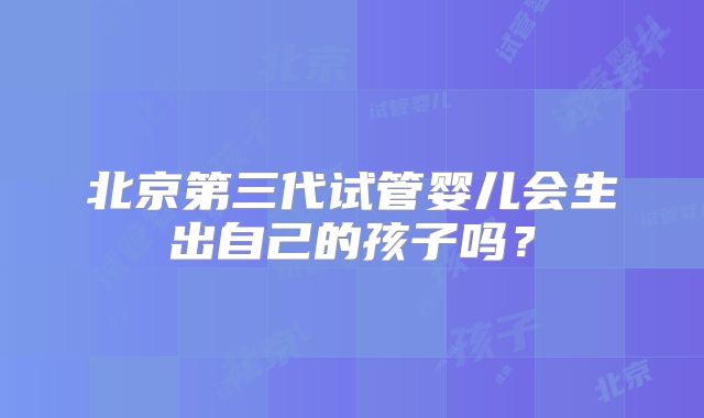 北京第三代试管婴儿会生出自己的孩子吗？
