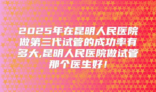2025年在昆明人民医院做第三代试管的成功率有多大,昆明人民医院做试管那个医生好！