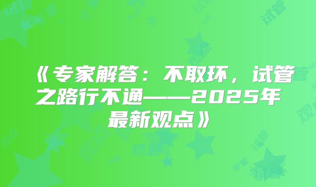 《专家解答：不取环，试管之路行不通——2025年最新观点》