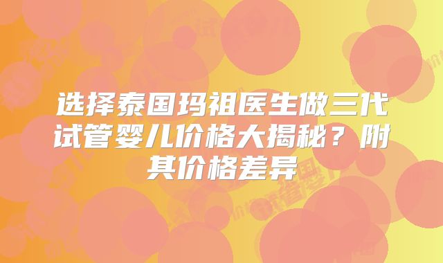 选择泰国玛祖医生做三代试管婴儿价格大揭秘?附其价格差异