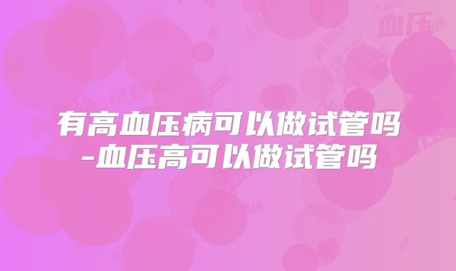 有高血压病可以做试管吗-血压高可以做试管吗