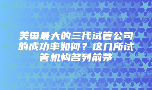 美国最大的三代试管公司的成功率如何?这几所试管机构名列前茅