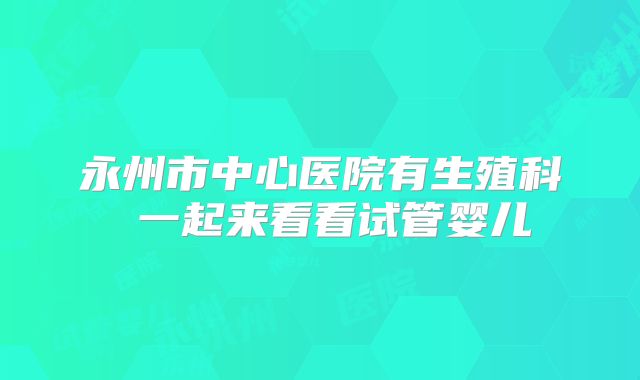永州市中心医院有生殖科 一起来看看试管婴儿