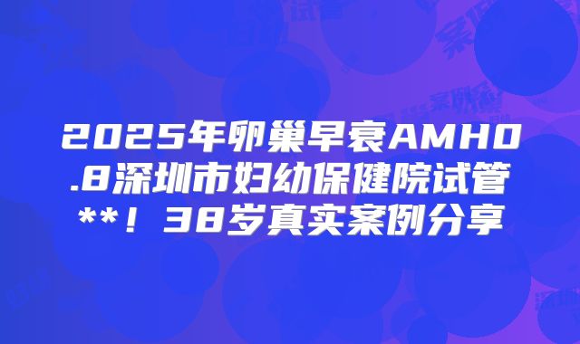 2025年卵巢早衰AMH0.8深圳市妇幼保健院试管**！38岁真实案例分享