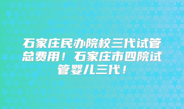 石家庄民办院校三代试管总费用!石家庄市四院试管婴儿三代!