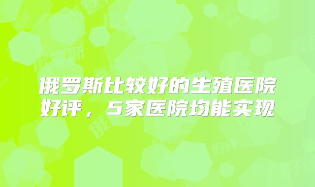 俄罗斯比较好的生殖医院好评，5家医院均能实现