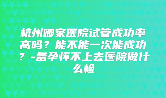 杭州哪家医院试管成功率高吗？能不能一次能成功？-备孕怀不上去医院做什么检