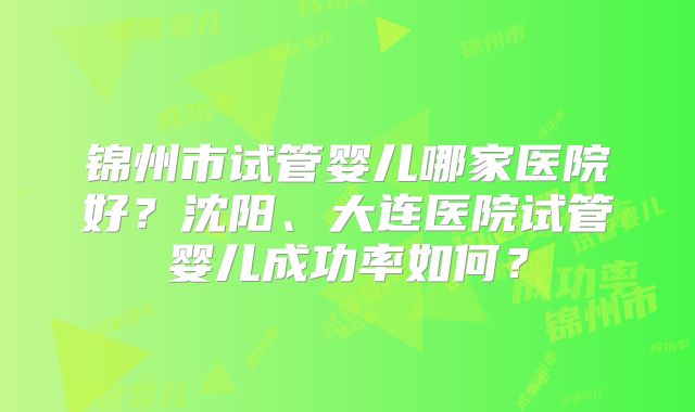 锦州市试管婴儿哪家医院好？沈阳、大连医院试管婴儿成功率如何？