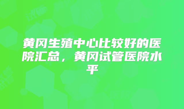黄冈生殖中心比较好的医院汇总，黄冈试管医院水平