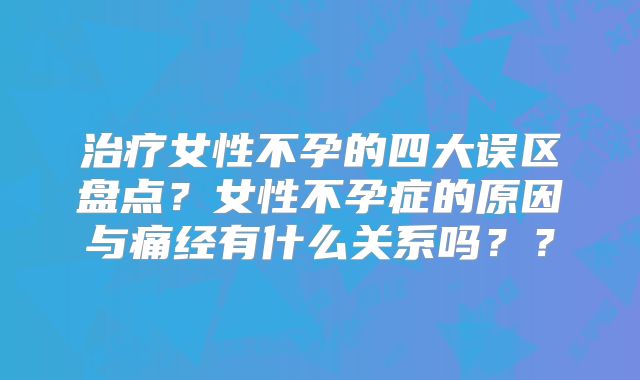 治疗女性不孕的四大误区盘点？女性不孕症的原因与痛经有什么关系吗？？