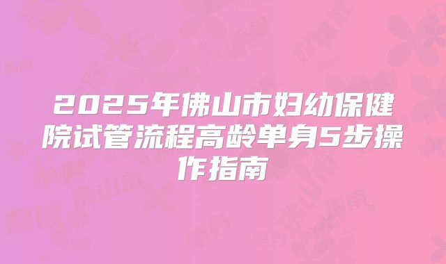 2025年佛山市妇幼保健院试管流程高龄单身5步操作指南