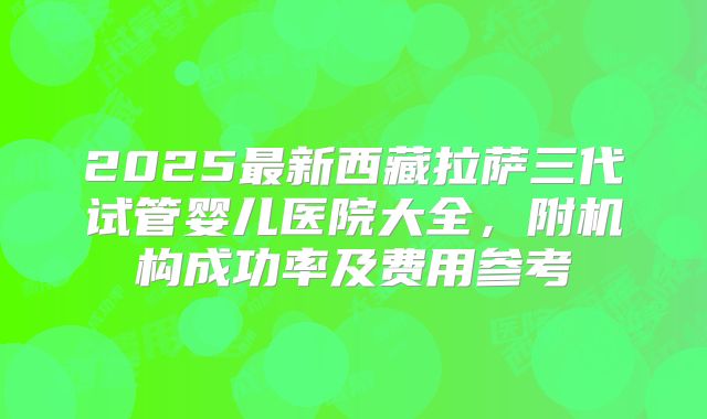 2025最新西藏拉萨三代试管婴儿医院大全，附机构成功率及费用参考