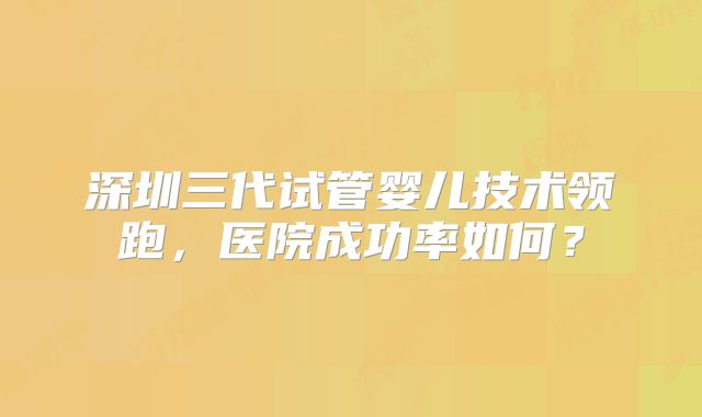 深圳三代试管婴儿技术领跑，医院成功率如何？