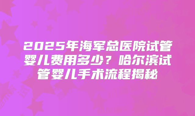 2025年海军总医院试管婴儿费用多少？哈尔滨试管婴儿手术流程揭秘