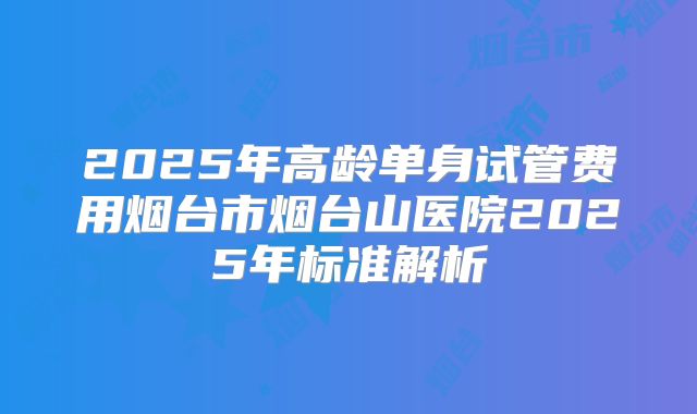 2025年高龄单身试管费用烟台市烟台山医院2025年标准解析