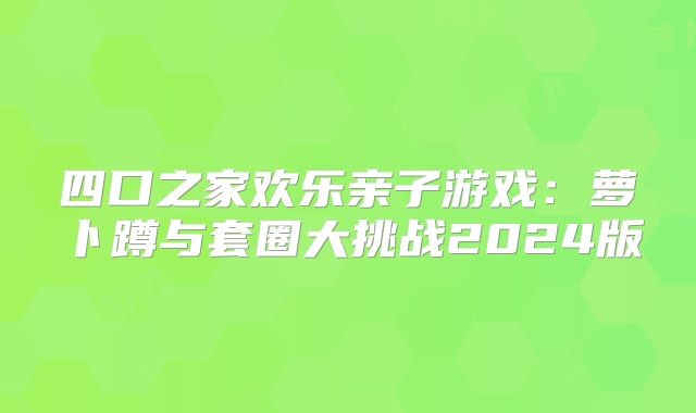 四口之家欢乐亲子游戏:萝卜蹲与套圈大挑战2024版