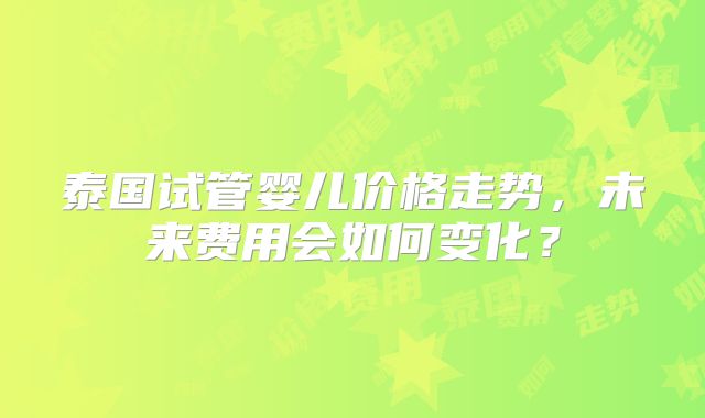 泰国试管婴儿价格走势，未来费用会如何变化？