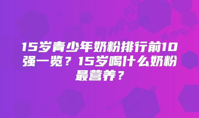 15岁青少年奶粉排行前10强一览？15岁喝什么奶粉最营养？