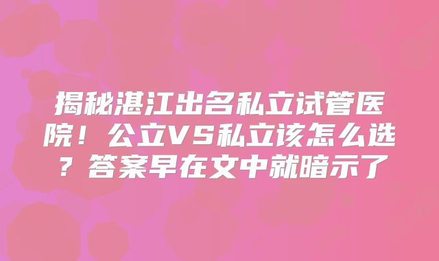 揭秘湛江出名私立试管医院！公立VS私立该怎么选？答案早在文中就暗示了
