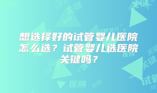 想选择好的试管婴儿医院怎么选？试管婴儿选医院关键吗？