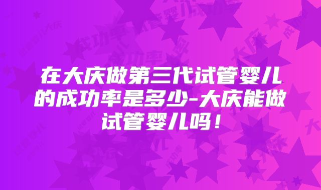 在大庆做第三代试管婴儿的成功率是多少-大庆能做试管婴儿吗！