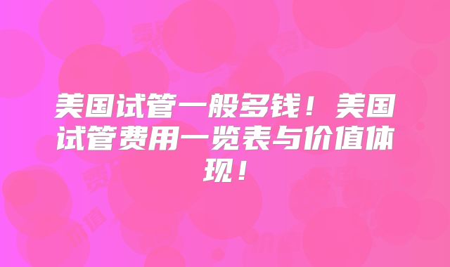 美国试管一般多钱！美国试管费用一览表与价值体现！