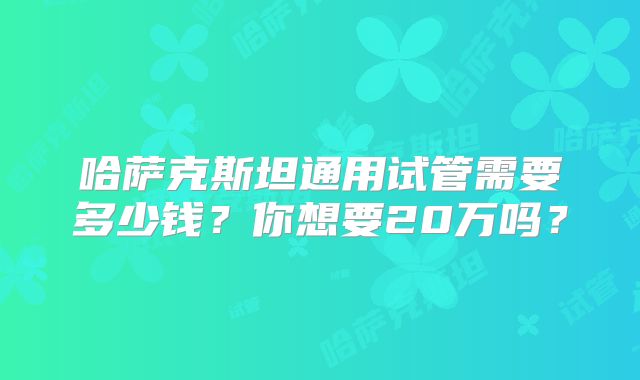 哈萨克斯坦通用试管需要多少钱？你想要20万吗？