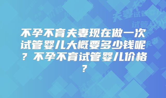 不孕不育夫妻现在做一次试管婴儿大概要多少钱呢？不孕不育试管婴儿价格？