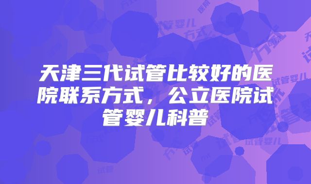 天津三代试管比较好的医院联系方式,公立医院试管婴儿科普