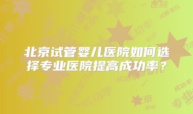 北京试管婴儿医院如何选择专业医院提高成功率?