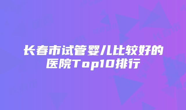 长春市试管婴儿比较好的医院Top10排行