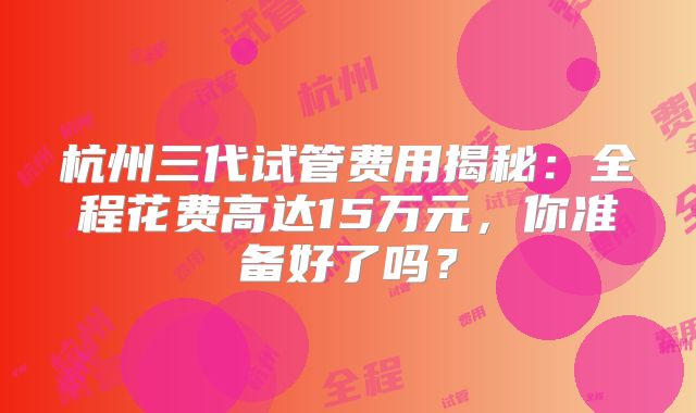 杭州三代试管费用揭秘：全程花费高达15万元，你准备好了吗？
